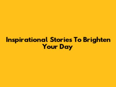 Inspirational Stories To Brighten Your Day