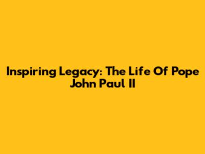 Inspiring Legacy: The Life Of Pope John Paul II