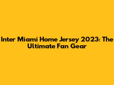 Inter Miami Home Jersey 2023: The Ultimate Fan Gear