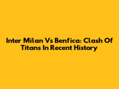 Inter Milan Vs Benfica: Clash Of Titans In Recent History