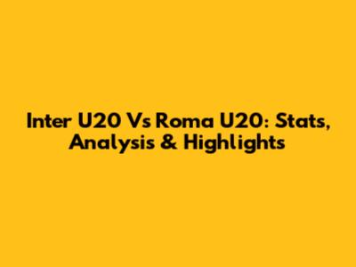 Inter U20 Vs Roma U20: Stats, Analysis & Highlights