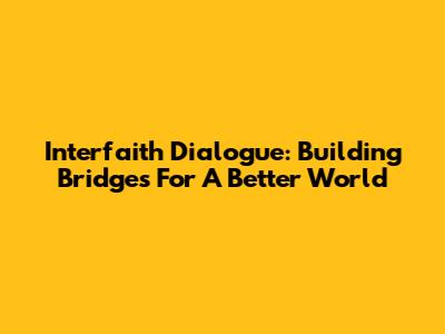 Interfaith Dialogue: Building Bridges For A Better World
