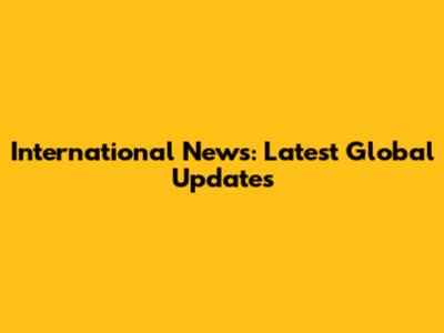 International News: Latest Global Updates