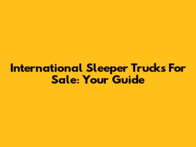 International Sleeper Trucks For Sale: Your Guide