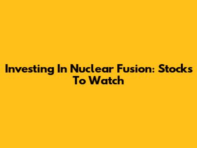 Investing In Nuclear Fusion: Stocks To Watch