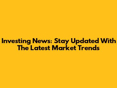 Investing News: Stay Updated With The Latest Market Trends
