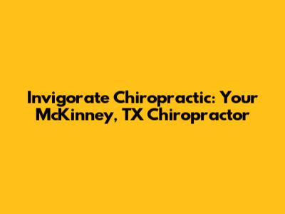 Invigorate Chiropractic: Your McKinney, TX Chiropractor