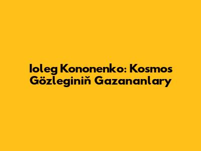 Ioleg Kononenko: Kosmos Gözleginiň Gazananlary