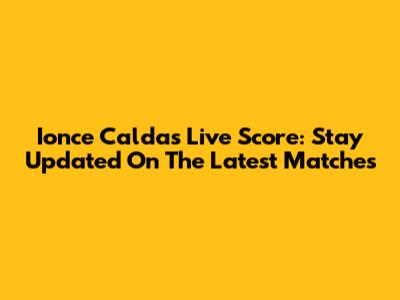 Ionce Caldas Live Score: Stay Updated On The Latest Matches