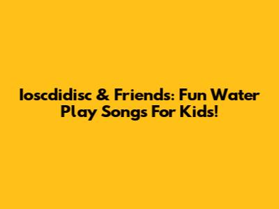 Ioscdidisc & Friends: Fun Water Play Songs For Kids!