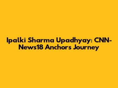 Ipalki Sharma Upadhyay: CNN-News18 Anchor's Journey