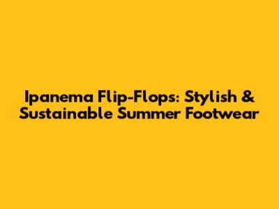 Ipanema Flip-Flops: Stylish & Sustainable Summer Footwear