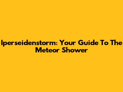 Iperseidenstorm: Your Guide To The Meteor Shower