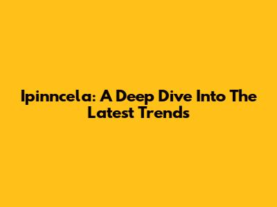 Ipinncela: A Deep Dive Into The Latest Trends