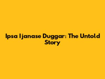 Ipsa Ijanase Duggar: The Untold Story