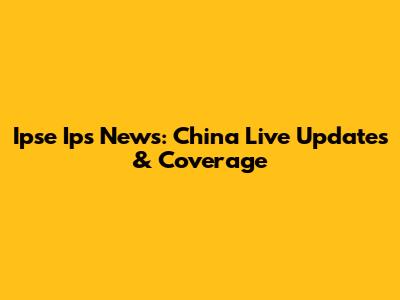 Ipse Ips News: China Live Updates & Coverage