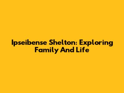 Ipseibense Shelton: Exploring Family And Life