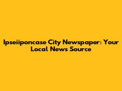 Ipseiiponcase City Newspaper: Your Local News Source