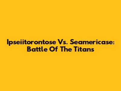 Ipseiitorontose Vs. Seamericase: Battle Of The Titans