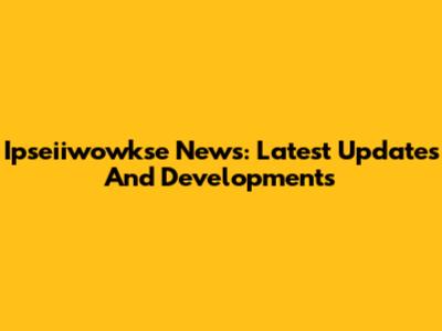 Ipseiiwowkse News: Latest Updates And Developments