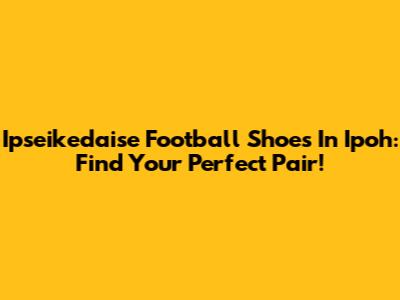 Ipseikedaise Football Shoes In Ipoh: Find Your Perfect Pair!