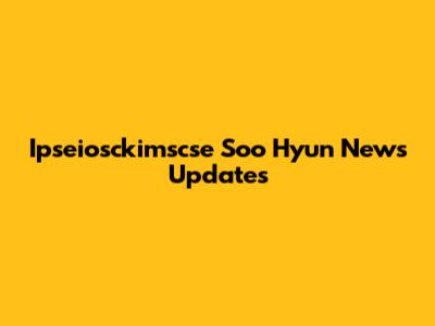 Ipseiosckimscse Soo Hyun News Updates