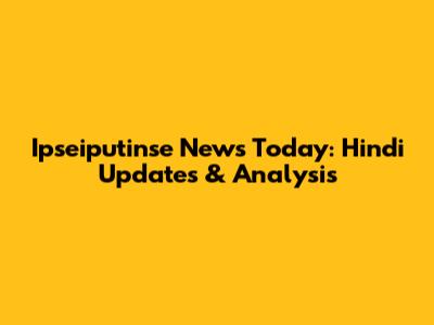 Ipseiputinse News Today: Hindi Updates & Analysis