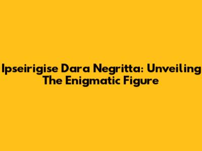 Ipseirigise Dara Negritta: Unveiling The Enigmatic Figure