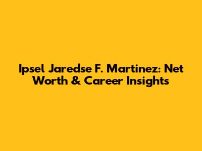 Ipsel Jaredse F. Martinez: Net Worth & Career Insights