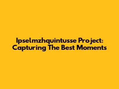 Ipselmzhquintusse Project: Capturing The Best Moments
