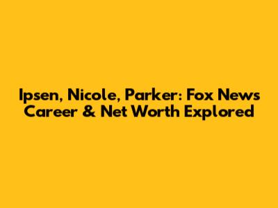 Ipsen, Nicole, Parker: Fox News Career & Net Worth Explored