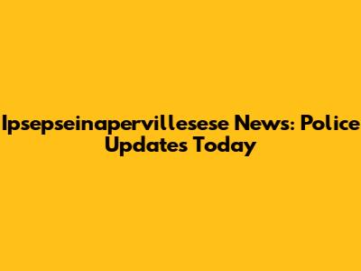 Ipsepseinapervillesese News: Police Updates Today