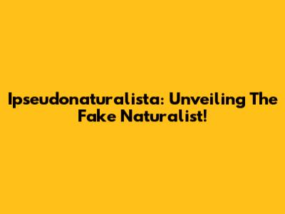 Ipseudonaturalista: Unveiling The Fake Naturalist!