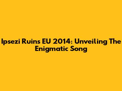 Ipsezi Ruins EU 2014: Unveiling The Enigmatic Song