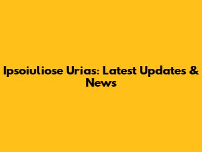 Ipsoiuliose Urias: Latest Updates & News