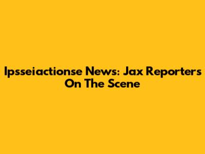 Ipsseiactionse News: Jax Reporters On The Scene