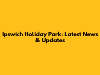 Ipswich Holiday Park: Latest News & Updates