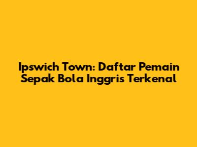 Ipswich Town: Daftar Pemain Sepak Bola Inggris Terkenal