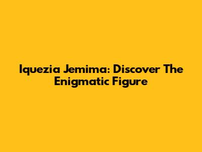 Iquezia Jemima: Discover The Enigmatic Figure