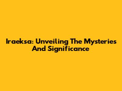 Iraeksa: Unveiling The Mysteries And Significance