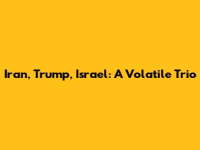 Iran, Trump, Israel: A Volatile Trio