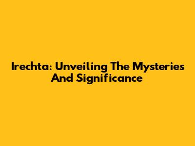 Irechta: Unveiling The Mysteries And Significance