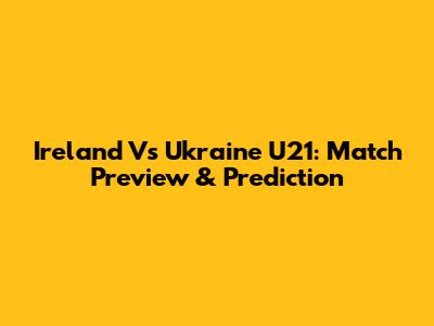 Ireland Vs Ukraine U21: Match Preview & Prediction