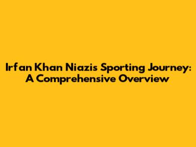 Irfan Khan Niazi's Sporting Journey: A Comprehensive Overview