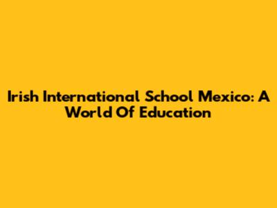 Irish International School Mexico: A World Of Education