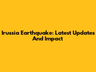 Irussia Earthquake: Latest Updates And Impact