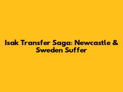 Isak Transfer Saga: Newcastle & Sweden Suffer