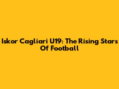 Iskor Cagliari U19: The Rising Stars Of Football