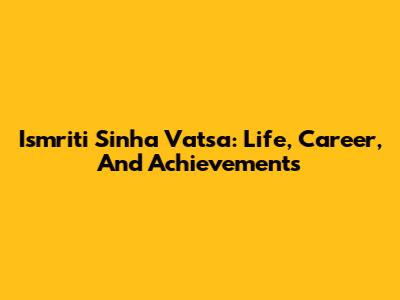 Ismriti Sinha Vatsa: Life, Career, And Achievements