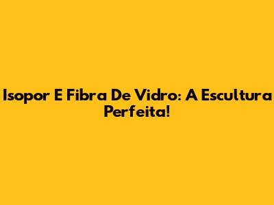 Isopor E Fibra De Vidro: A Escultura Perfeita!